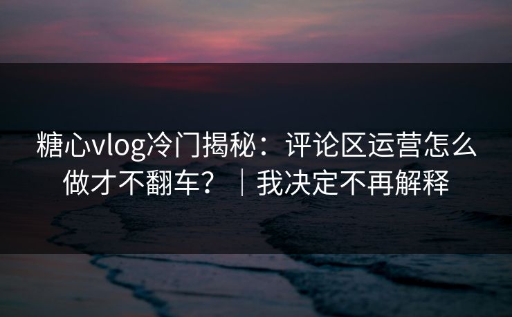 糖心vlog冷门揭秘：评论区运营怎么做才不翻车？｜我决定不再解释