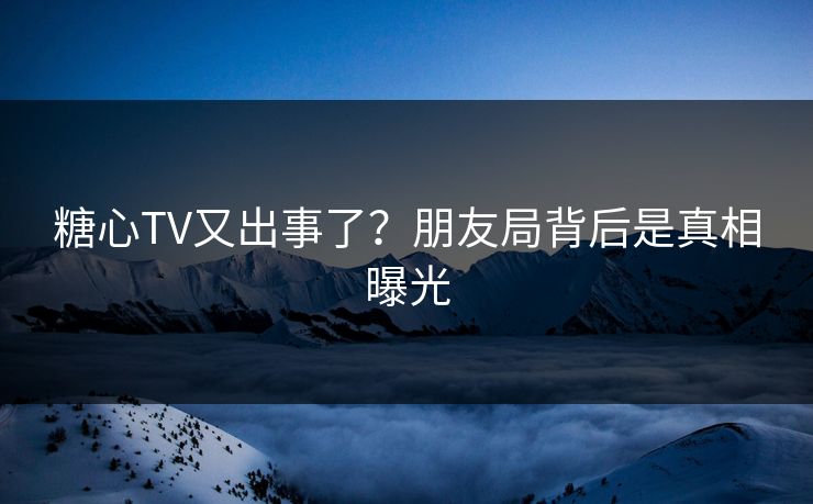 糖心TV又出事了？朋友局背后是真相曝光