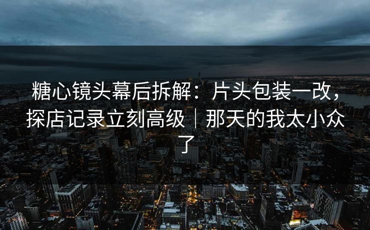 糖心镜头幕后拆解：片头包装一改，探店记录立刻高级｜那天的我太小众了