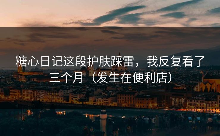 糖心日记这段护肤踩雷，我反复看了三个月（发生在便利店）