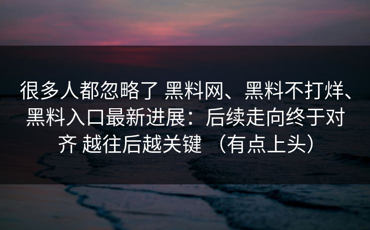 很多人都忽略了 黑料网、黑料不打烊、黑料入口最新进展：后续走向终于对齐 越往后越关键 （有点上头）
