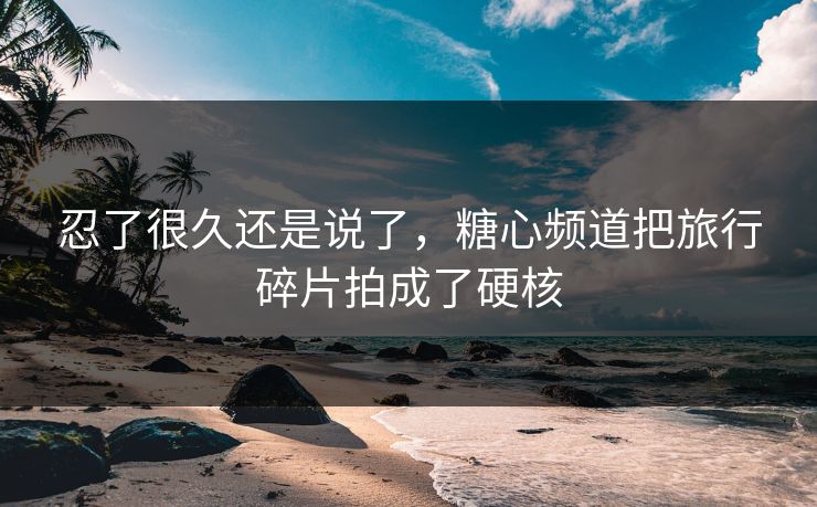 忍了很久还是说了，糖心频道把旅行碎片拍成了硬核