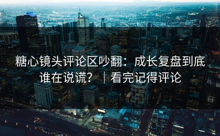 糖心镜头评论区吵翻：成长复盘到底谁在说谎？｜看完记得评论