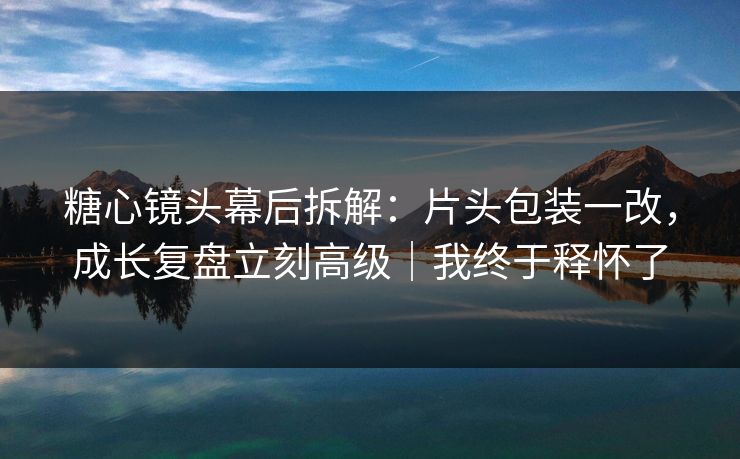 糖心镜头幕后拆解：片头包装一改，成长复盘立刻高级｜我终于释怀了