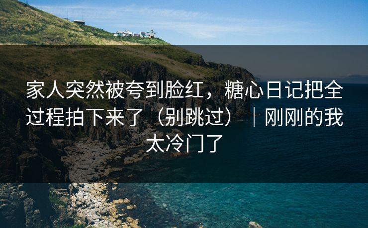 家人突然被夸到脸红，糖心日记把全过程拍下来了（别跳过）｜刚刚的我太冷门了