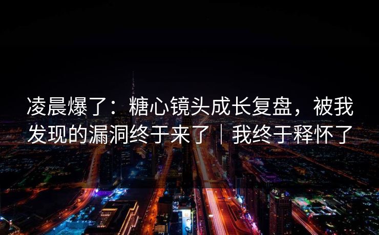 凌晨爆了：糖心镜头成长复盘，被我发现的漏洞终于来了｜我终于释怀了