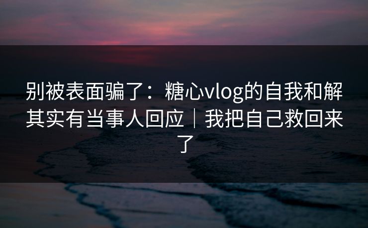 别被表面骗了：糖心vlog的自我和解其实有当事人回应｜我把自己救回来了