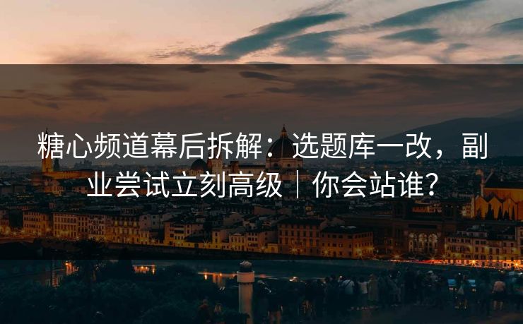 糖心频道幕后拆解：选题库一改，副业尝试立刻高级｜你会站谁？