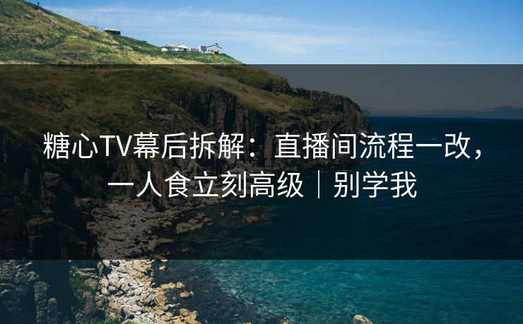 糖心TV幕后拆解：直播间流程一改，一人食立刻高级｜别学我