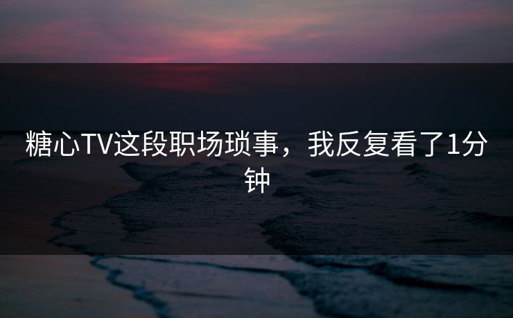 糖心TV这段职场琐事，我反复看了1分钟
