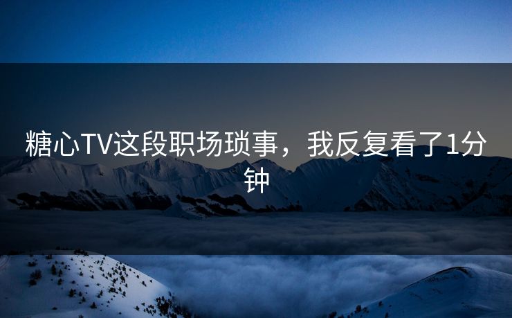 糖心TV这段职场琐事，我反复看了1分钟