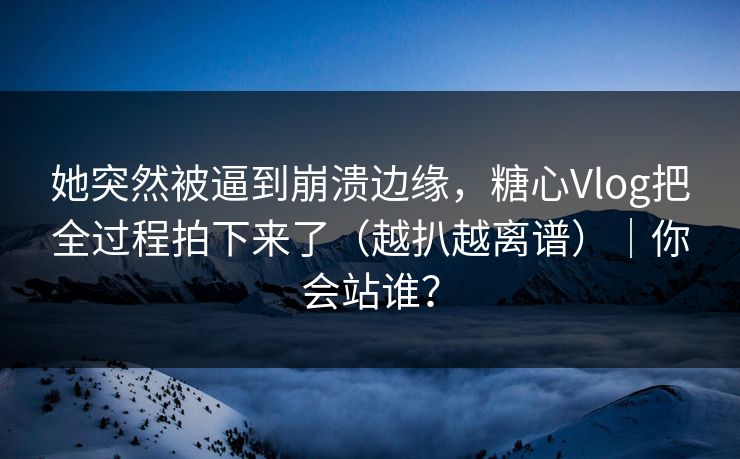 她突然被逼到崩溃边缘，糖心Vlog把全过程拍下来了（越扒越离谱）｜你会站谁？
