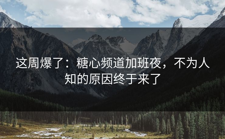 这周爆了：糖心频道加班夜，不为人知的原因终于来了