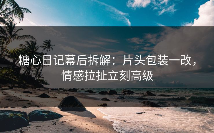 糖心日记幕后拆解：片头包装一改，情感拉扯立刻高级