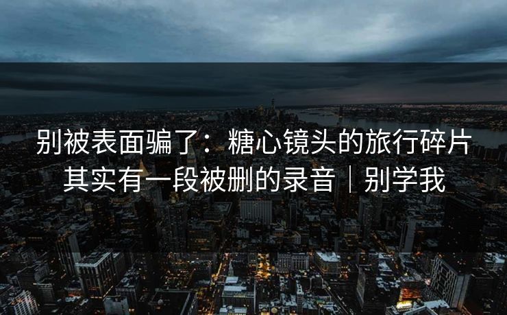 别被表面骗了：糖心镜头的旅行碎片其实有一段被删的录音｜别学我