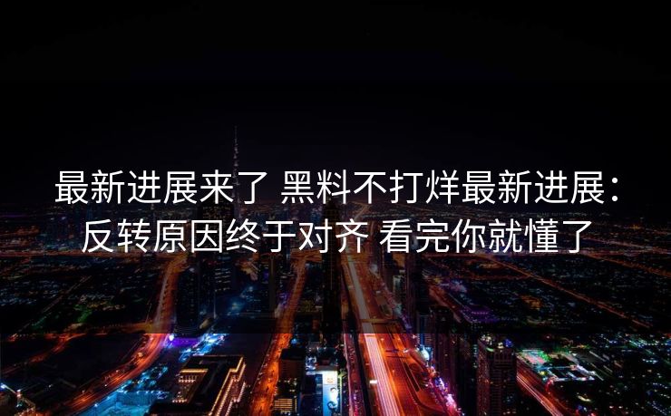 最新进展来了 黑料不打烊最新进展：反转原因终于对齐 看完你就懂了