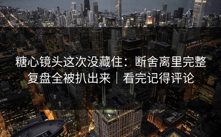 糖心镜头这次没藏住：断舍离里完整复盘全被扒出来｜看完记得评论