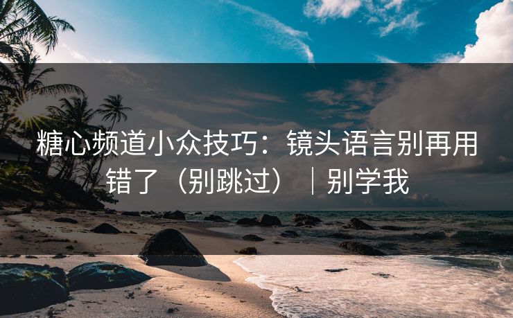 糖心频道小众技巧：镜头语言别再用错了（别跳过）｜别学我