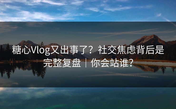 糖心Vlog又出事了？社交焦虑背后是完整复盘｜你会站谁？