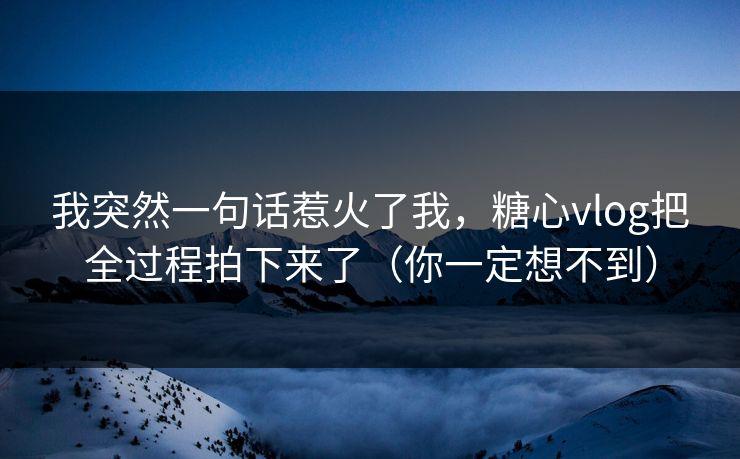 我突然一句话惹火了我，糖心vlog把全过程拍下来了（你一定想不到）