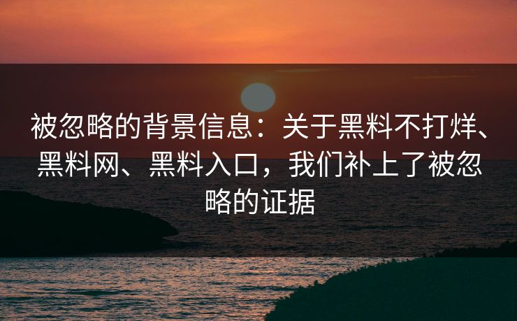 被忽略的背景信息：关于黑料不打烊、黑料网、黑料入口，我们补上了被忽略的证据